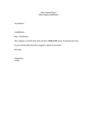 «MyCompanyName»
«MyCompanyAddrBlock»
«LetterDate»
«AddrBlock»
Dear «FirstName»,
The company’s records show that you have «SickAvail» hours of accrued sick time.
If your records differ from the company’s, please let me know.
Sincerely,
«Signature»
«Title»
 