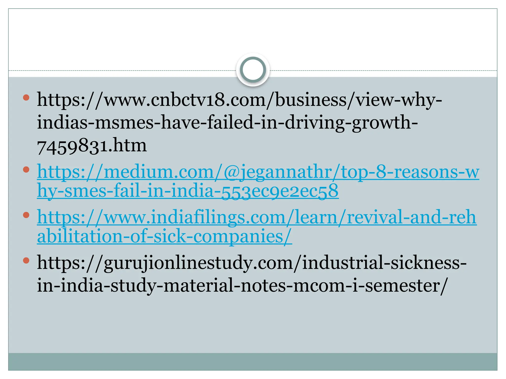  https://www.cnbctv18.com/business/view-why-
indias-msmes-have-failed-in-driving-growth-
7459831.htm
 https://medium.com/@jegannathr/top-8-reasons-w
hy-smes-fail-in-india-553ec9e2ec58
 https://www.indiafilings.com/learn/revival-and-reh
abilitation-of-sick-companies/
 https://gurujionlinestudy.com/industrial-sickness-
in-india-study-material-notes-mcom-i-semester/
 