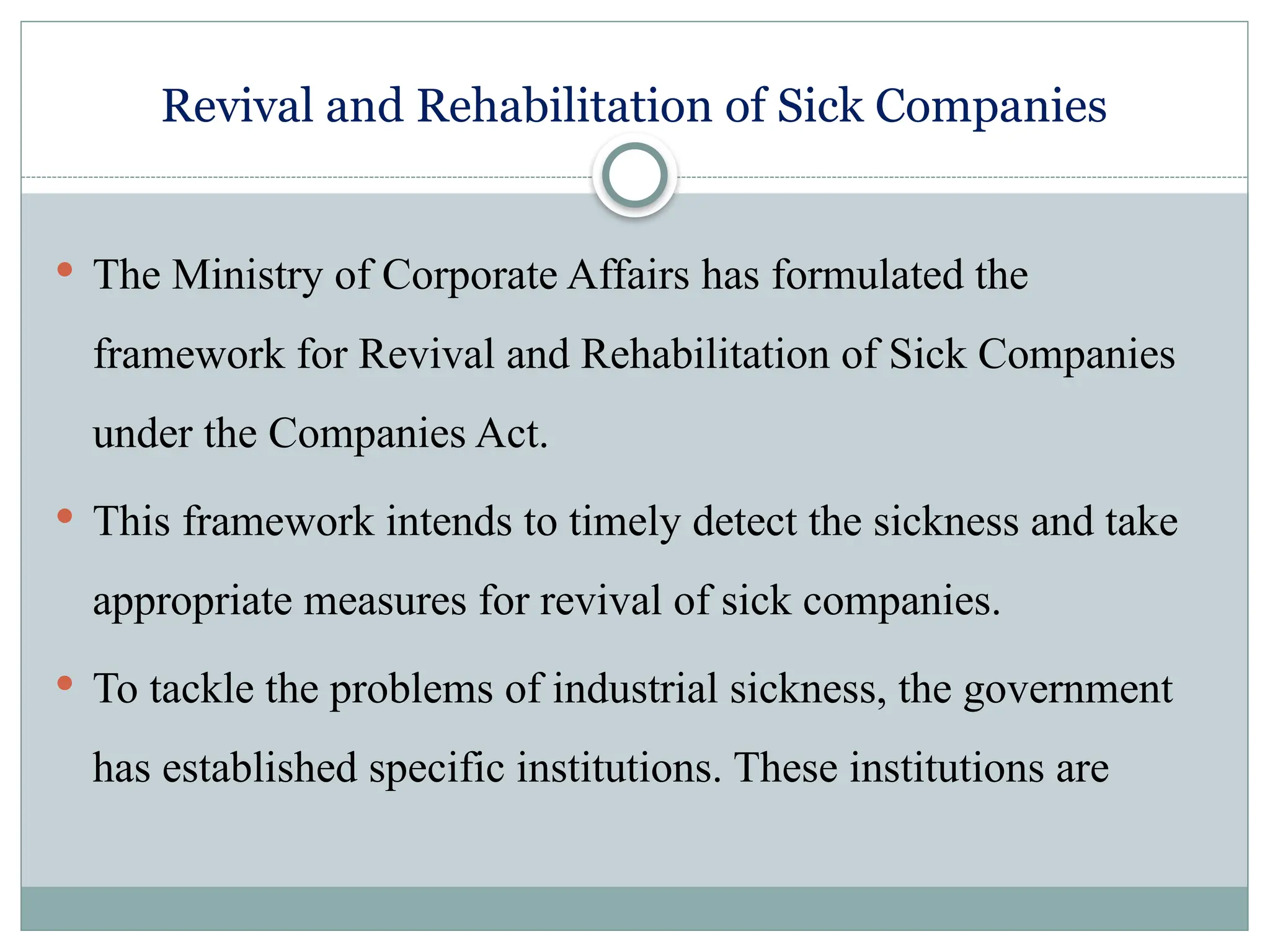 Revival and Rehabilitation of Sick Companies
 The Ministry of Corporate Affairs has formulated the
framework for Revival and Rehabilitation of Sick Companies
under the Companies Act.
 This framework intends to timely detect the sickness and take
appropriate measures for revival of sick companies.
 To tackle the problems of industrial sickness, the government
has established specific institutions. These institutions are
 