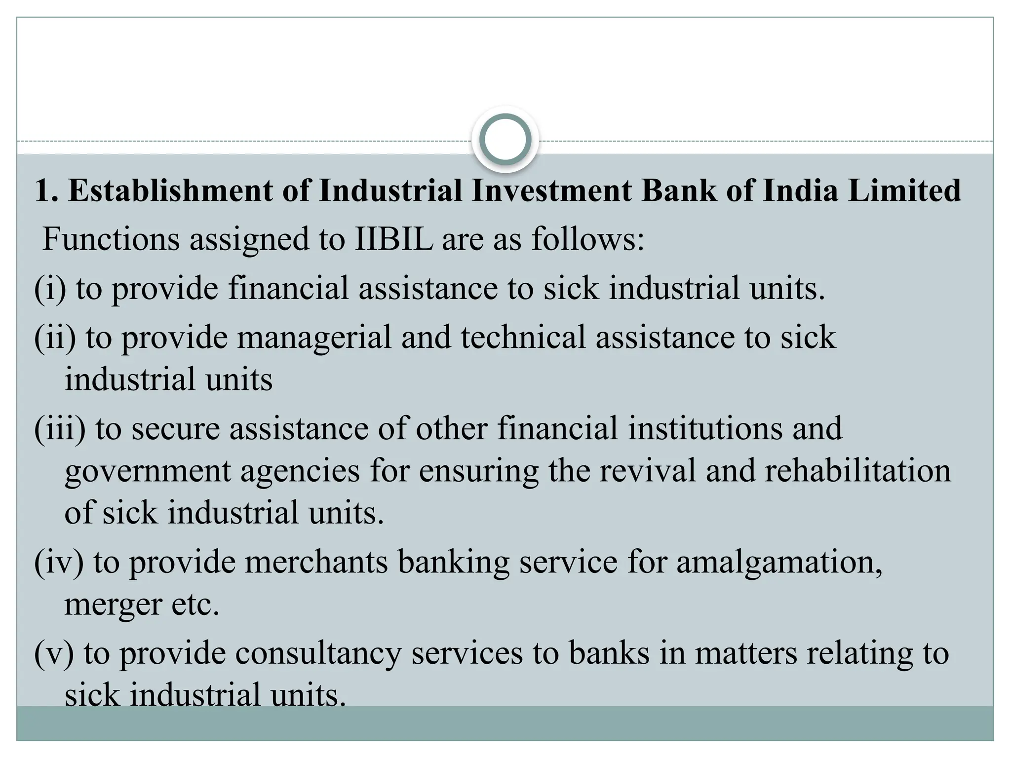 1. Establishment of Industrial Investment Bank of India Limited
Functions assigned to IIBIL are as follows:
(i) to provide financial assistance to sick industrial units.
(ii) to provide managerial and technical assistance to sick
industrial units
(iii) to secure assistance of other financial institutions and
government agencies for ensuring the revival and rehabilitation
of sick industrial units.
(iv) to provide merchants banking service for amalgamation,
merger etc.
(v) to provide consultancy services to banks in matters relating to
sick industrial units.
 
