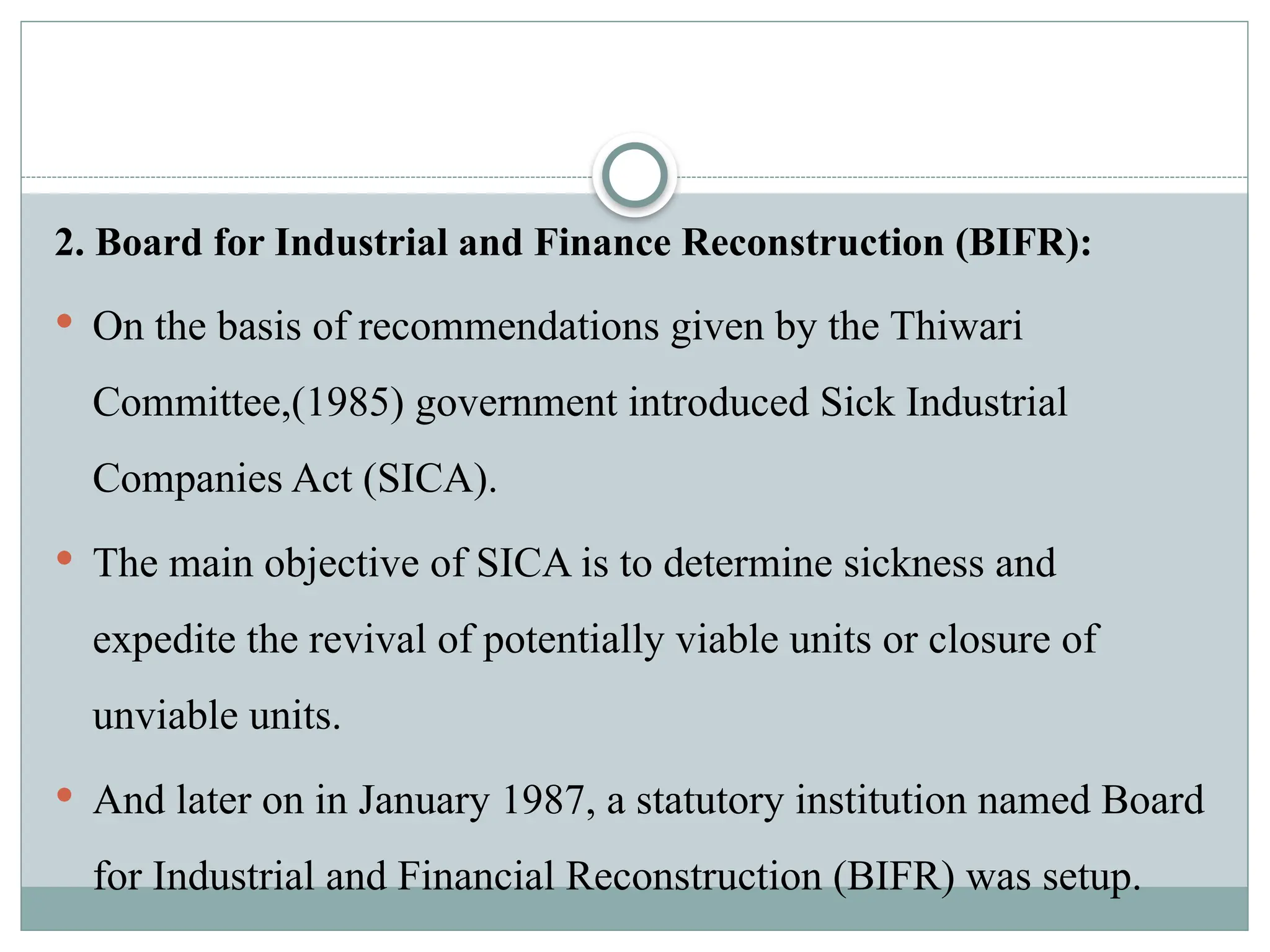 2. Board for Industrial and Finance Reconstruction (BIFR):
 On the basis of recommendations given by the Thiwari
Committee,(1985) government introduced Sick Industrial
Companies Act (SICA).
 The main objective of SICA is to determine sickness and
expedite the revival of potentially viable units or closure of
unviable units.
 And later on in January 1987, a statutory institution named Board
for Industrial and Financial Reconstruction (BIFR) was setup.
 