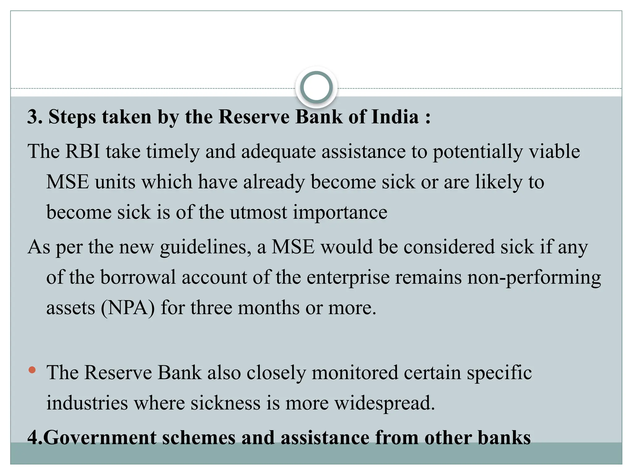 3. Steps taken by the Reserve Bank of India :
The RBI take timely and adequate assistance to potentially viable
MSE units which have already become sick or are likely to
become sick is of the utmost importance
As per the new guidelines, a MSE would be considered sick if any
of the borrowal account of the enterprise remains non-performing
assets (NPA) for three months or more.
 The Reserve Bank also closely monitored certain specific
industries where sickness is more widespread.
4.Government schemes and assistance from other banks
 