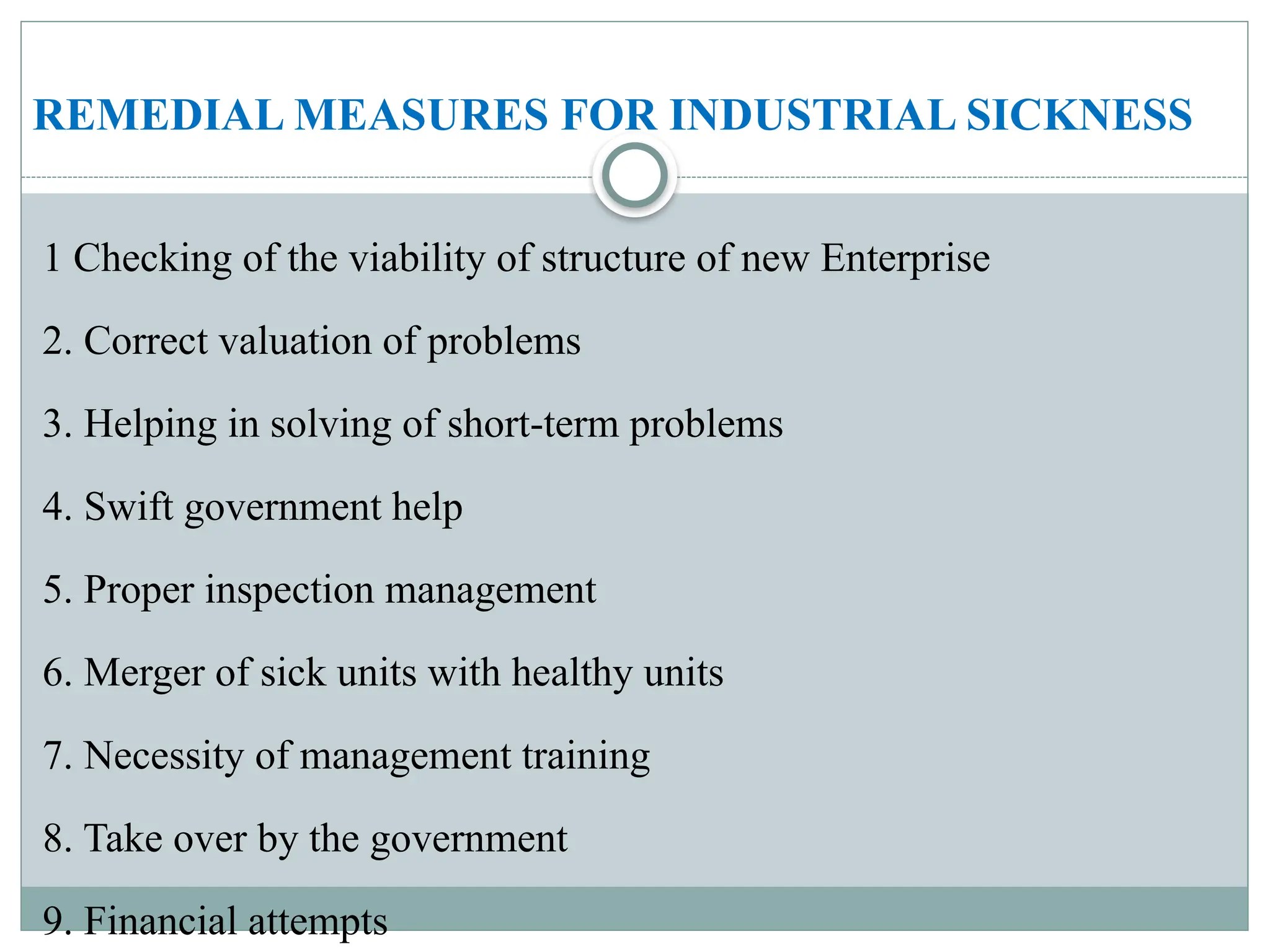 REMEDIAL MEASURES FOR INDUSTRIAL SICKNESS
1 Checking of the viability of structure of new Enterprise
2. Correct valuation of problems
3. Helping in solving of short-term problems
4. Swift government help
5. Proper inspection management
6. Merger of sick units with healthy units
7. Necessity of management training
8. Take over by the government
9. Financial attempts
 