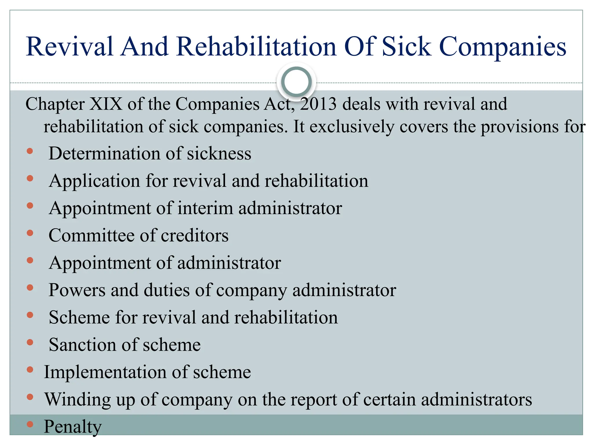 Revival And Rehabilitation Of Sick Companies
Chapter XIX of the Companies Act, 2013 deals with revival and
rehabilitation of sick companies. It exclusively covers the provisions for
 Determination of sickness
 Application for revival and rehabilitation
 Appointment of interim administrator
 Committee of creditors
 Appointment of administrator
 Powers and duties of company administrator
 Scheme for revival and rehabilitation
 Sanction of scheme
 Implementation of scheme
 Winding up of company on the report of certain administrators
 Penalty
 