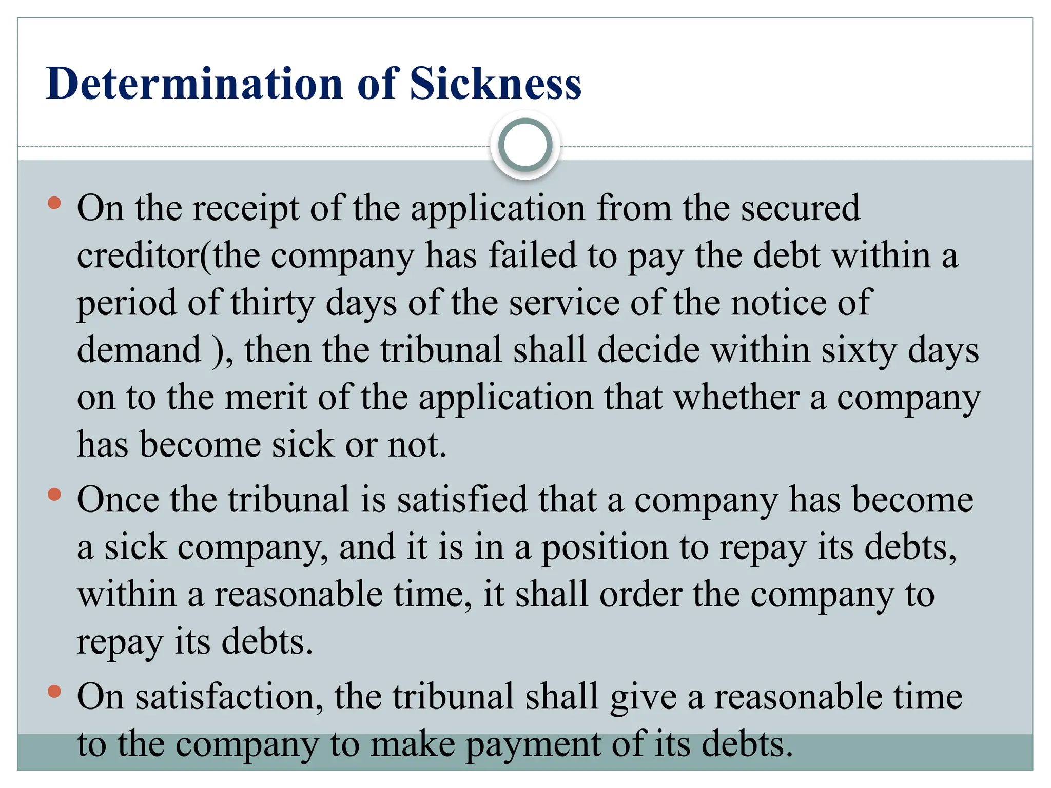 Determination of Sickness
 On the receipt of the application from the secured
creditor(the company has failed to pay the debt within a
period of thirty days of the service of the notice of
demand ), then the tribunal shall decide within sixty days
on to the merit of the application that whether a company
has become sick or not.
 Once the tribunal is satisfied that a company has become
a sick company, and it is in a position to repay its debts,
within a reasonable time, it shall order the company to
repay its debts.
 On satisfaction, the tribunal shall give a reasonable time
to the company to make payment of its debts.
 