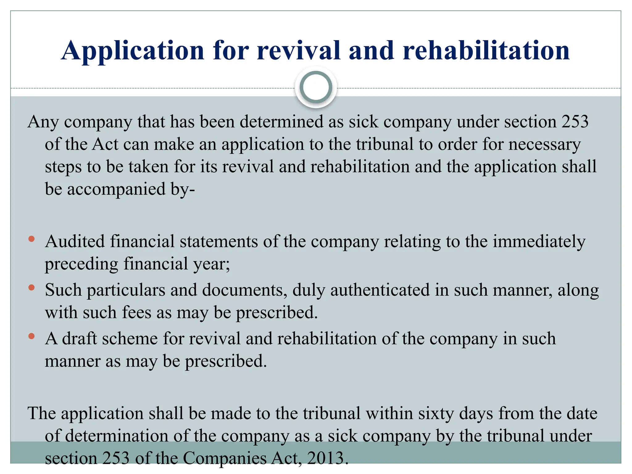 Application for revival and rehabilitation
Any company that has been determined as sick company under section 253
of the Act can make an application to the tribunal to order for necessary
steps to be taken for its revival and rehabilitation and the application shall
be accompanied by-
 Audited financial statements of the company relating to the immediately
preceding financial year;
 Such particulars and documents, duly authenticated in such manner, along
with such fees as may be prescribed.
 A draft scheme for revival and rehabilitation of the company in such
manner as may be prescribed.
The application shall be made to the tribunal within sixty days from the date
of determination of the company as a sick company by the tribunal under
section 253 of the Companies Act, 2013.
 