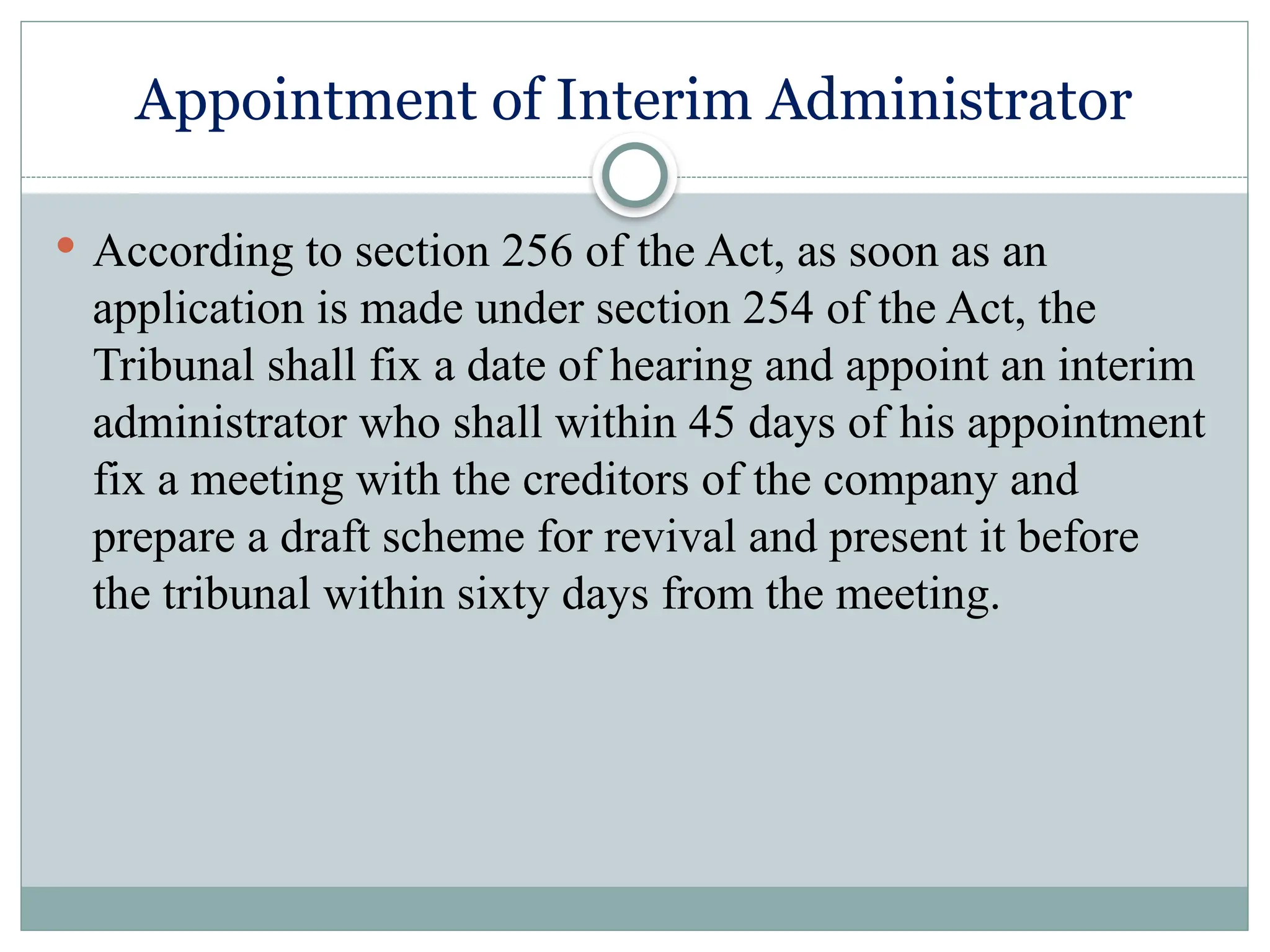 Appointment of Interim Administrator
 According to section 256 of the Act, as soon as an
application is made under section 254 of the Act, the
Tribunal shall fix a date of hearing and appoint an interim
administrator who shall within 45 days of his appointment
fix a meeting with the creditors of the company and
prepare a draft scheme for revival and present it before
the tribunal within sixty days from the meeting.
 