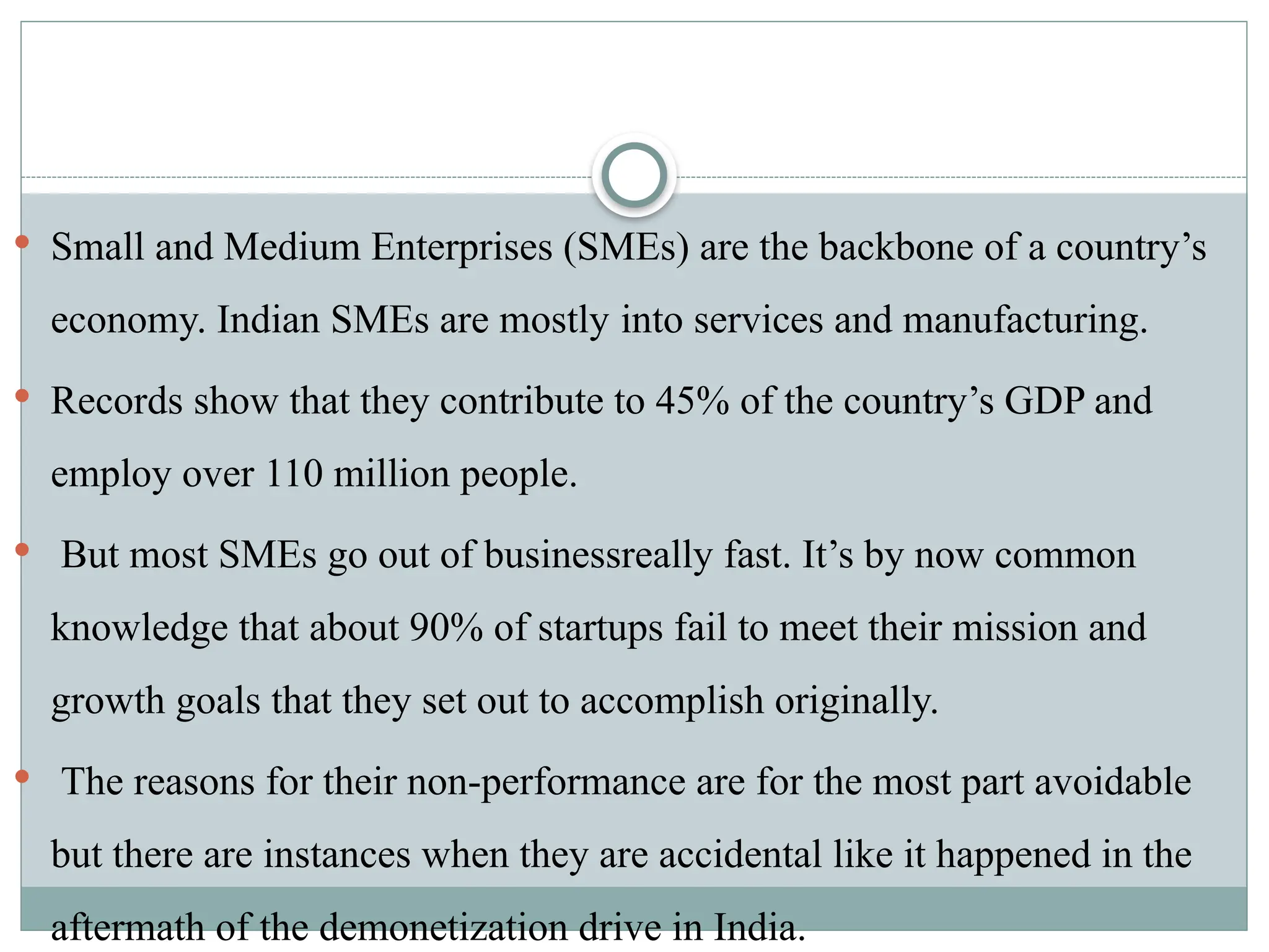  Small and Medium Enterprises (SMEs) are the backbone of a country’s
economy. Indian SMEs are mostly into services and manufacturing.
 Records show that they contribute to 45% of the country’s GDP and
employ over 110 million people.
 But most SMEs go out of businessreally fast. It’s by now common
knowledge that about 90% of startups fail to meet their mission and
growth goals that they set out to accomplish originally.
 The reasons for their non-performance are for the most part avoidable
but there are instances when they are accidental like it happened in the
aftermath of the demonetization drive in India.
 