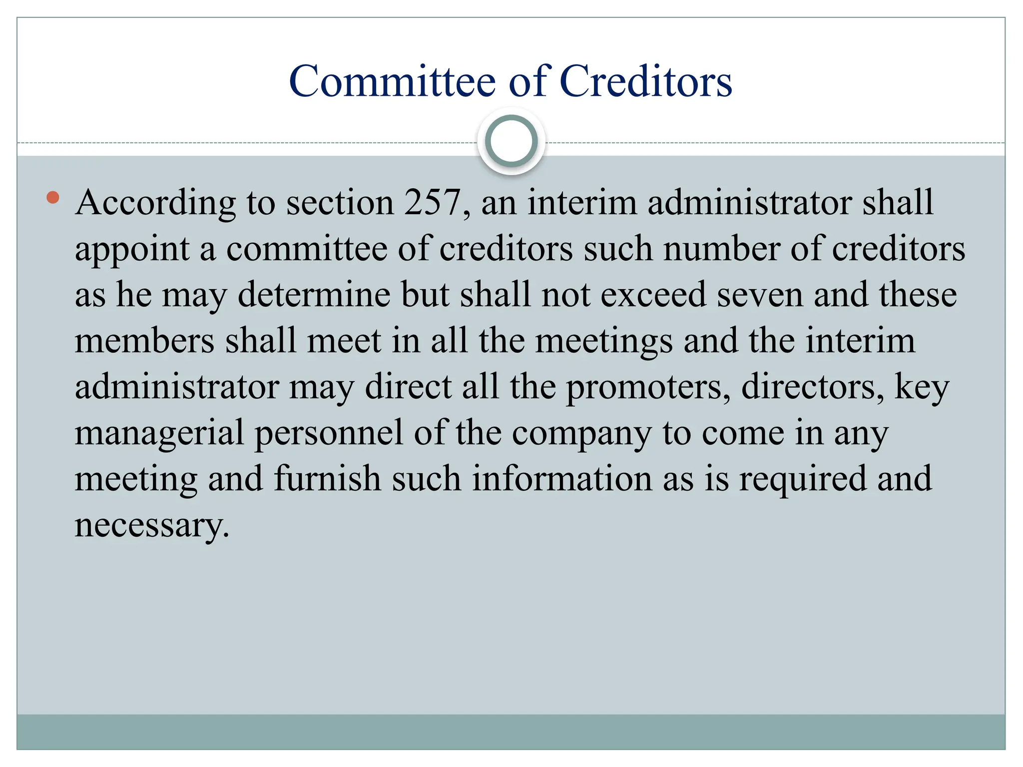 Committee of Creditors
 According to section 257, an interim administrator shall
appoint a committee of creditors such number of creditors
as he may determine but shall not exceed seven and these
members shall meet in all the meetings and the interim
administrator may direct all the promoters, directors, key
managerial personnel of the company to come in any
meeting and furnish such information as is required and
necessary.
 