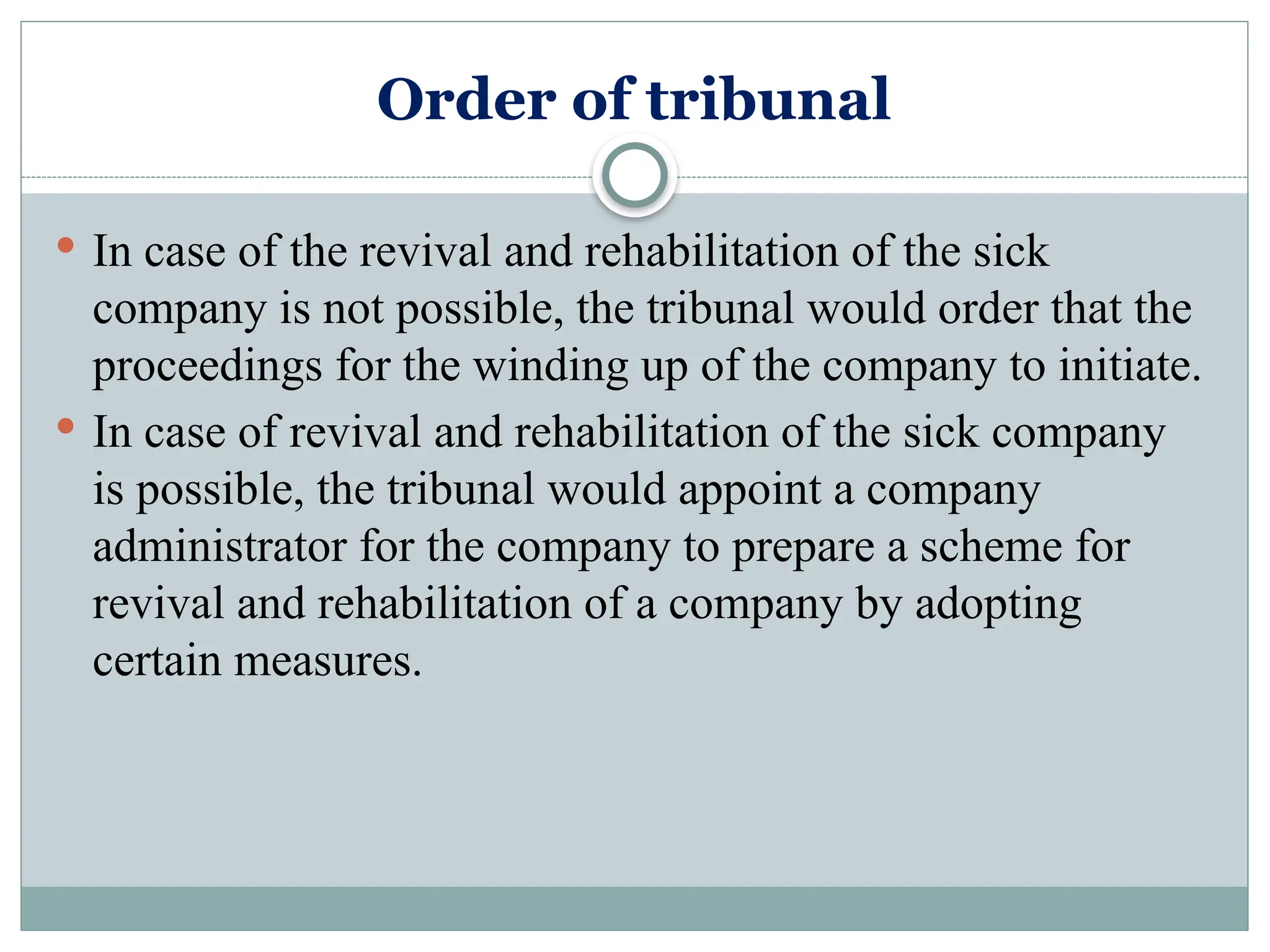 Order of tribunal
 In case of the revival and rehabilitation of the sick
company is not possible, the tribunal would order that the
proceedings for the winding up of the company to initiate.
 In case of revival and rehabilitation of the sick company
is possible, the tribunal would appoint a company
administrator for the company to prepare a scheme for
revival and rehabilitation of a company by adopting
certain measures.
 