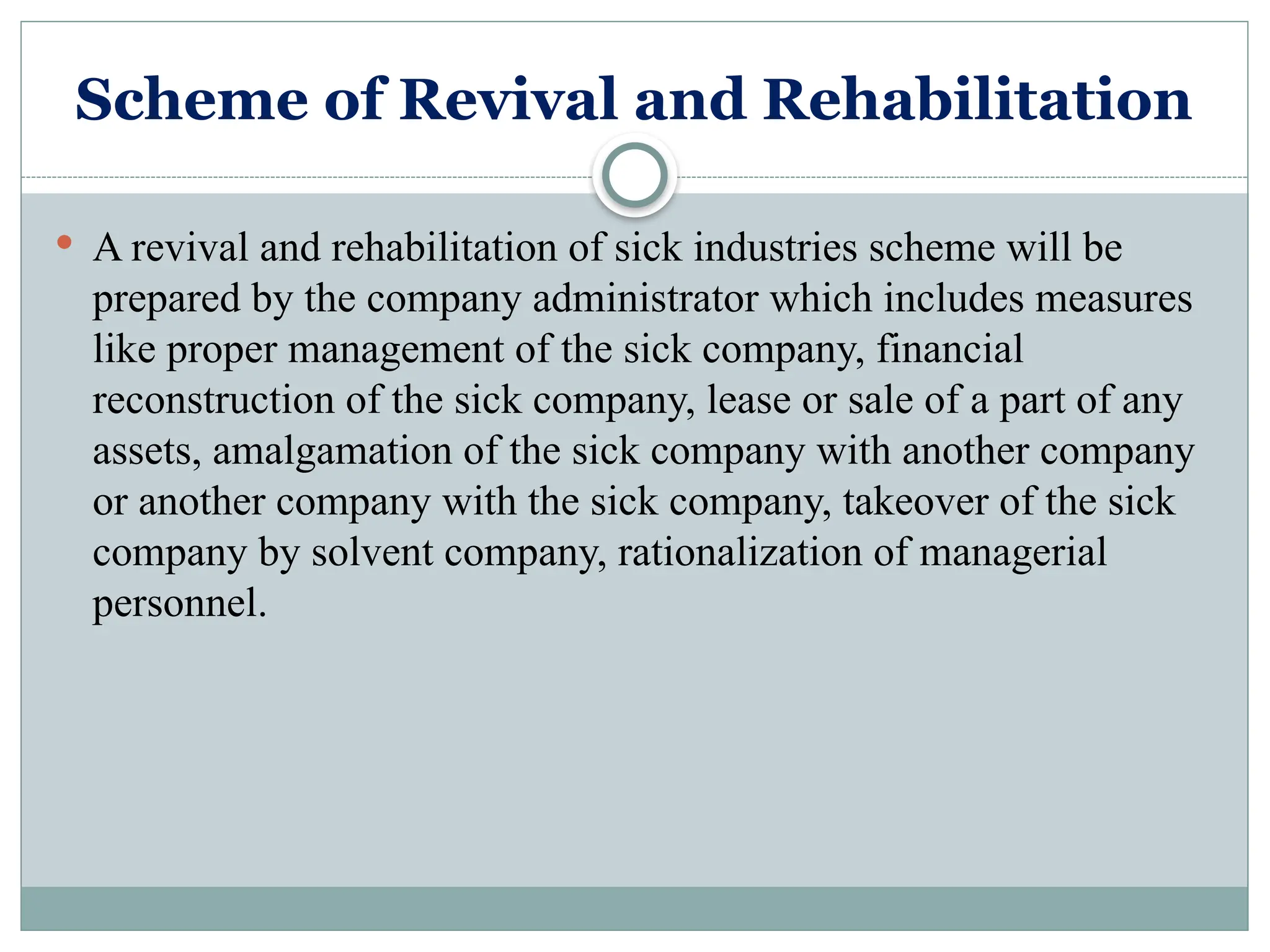 Scheme of Revival and Rehabilitation
 A revival and rehabilitation of sick industries scheme will be
prepared by the company administrator which includes measures
like proper management of the sick company, financial
reconstruction of the sick company, lease or sale of a part of any
assets, amalgamation of the sick company with another company
or another company with the sick company, takeover of the sick
company by solvent company, rationalization of managerial
personnel.
 