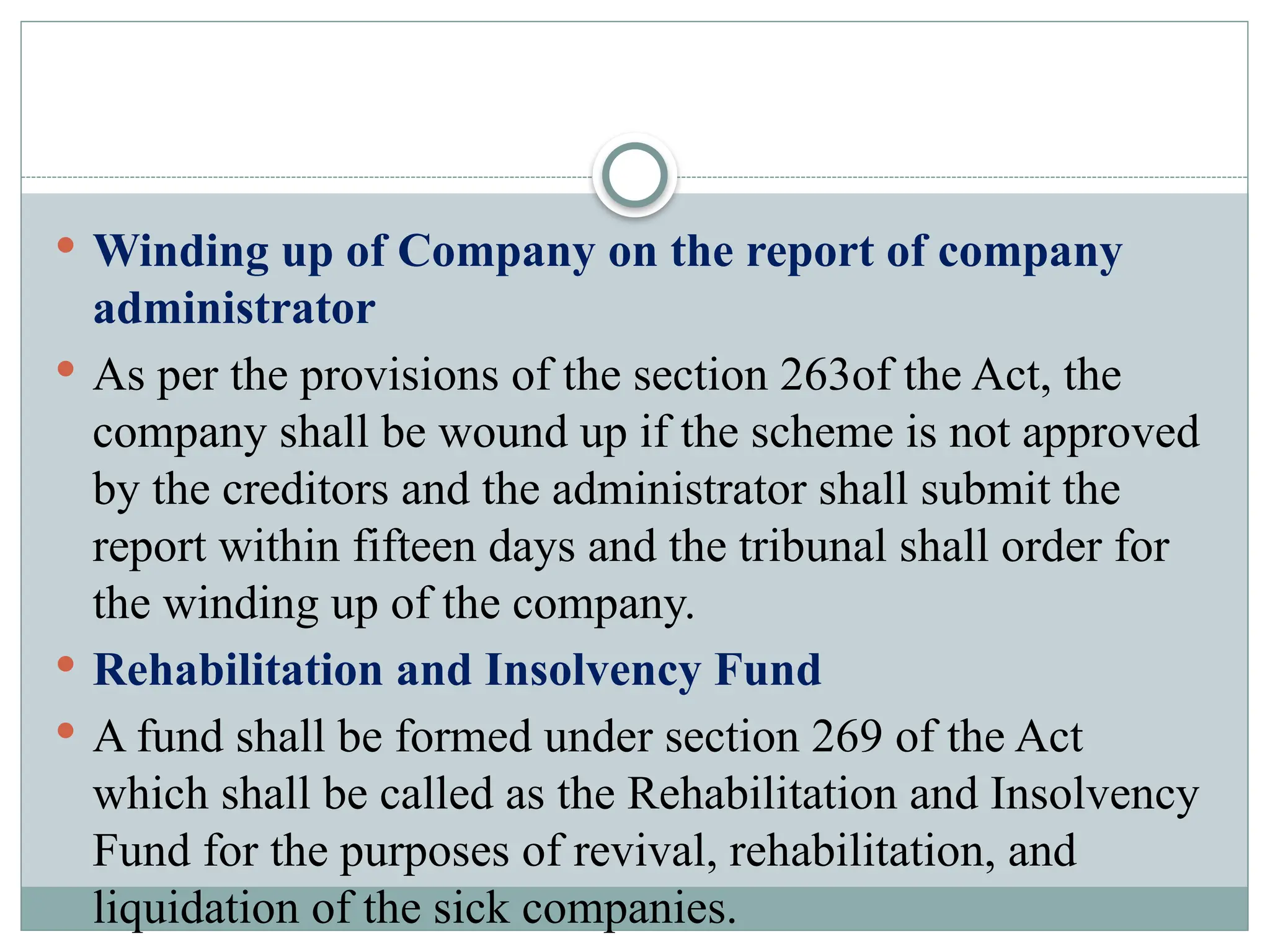  Winding up of Company on the report of company
administrator
 As per the provisions of the section 263of the Act, the
company shall be wound up if the scheme is not approved
by the creditors and the administrator shall submit the
report within fifteen days and the tribunal shall order for
the winding up of the company.
 Rehabilitation and Insolvency Fund
 A fund shall be formed under section 269 of the Act
which shall be called as the Rehabilitation and Insolvency
Fund for the purposes of revival, rehabilitation, and
liquidation of the sick companies.
 
