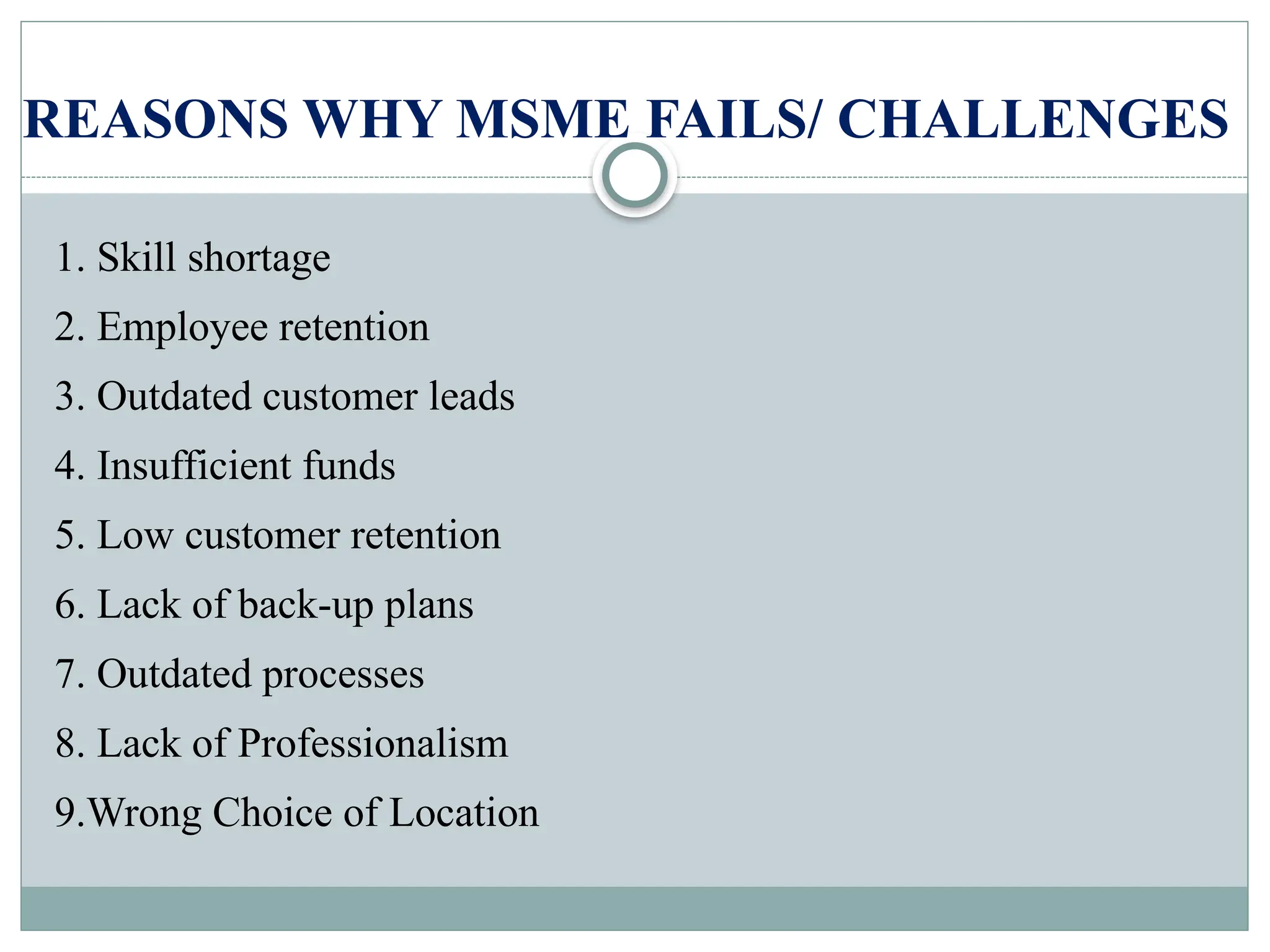 REASONS WHY MSME FAILS/ CHALLENGES
1. Skill shortage
2. Employee retention
3. Outdated customer leads
4. Insufficient funds
5. Low customer retention
6. Lack of back-up plans
7. Outdated processes
8. Lack of Professionalism
9.Wrong Choice of Location
 