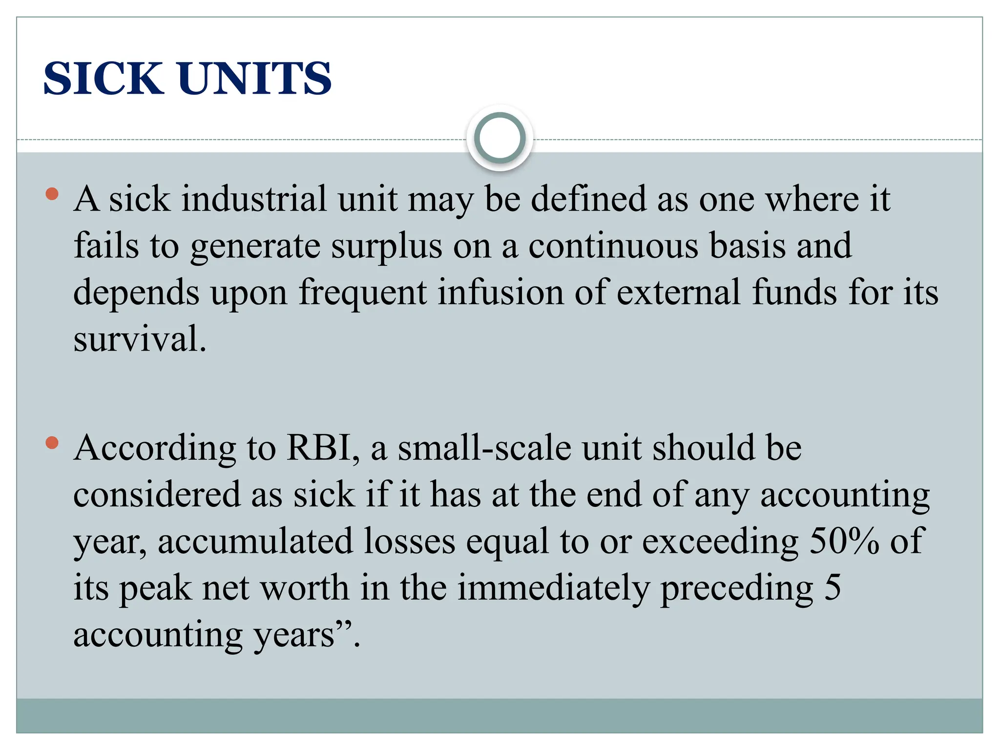 SICK UNITS
 A sick industrial unit may be defined as one where it
fails to generate surplus on a continuous basis and
depends upon frequent infusion of external funds for its
survival.
 According to RBI, a small-scale unit should be
considered as sick if it has at the end of any accounting
year, accumulated losses equal to or exceeding 50% of
its peak net worth in the immediately preceding 5
accounting years”.
 