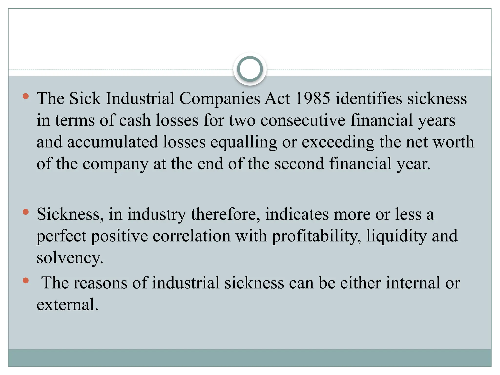  The Sick Industrial Companies Act 1985 identifies sickness
in terms of cash losses for two consecutive financial years
and accumulated losses equalling or exceeding the net worth
of the company at the end of the second financial year.
 Sickness, in industry therefore, indicates more or less a
perfect positive correlation with profitability, liquidity and
solvency.
 The reasons of industrial sickness can be either internal or
external.
 