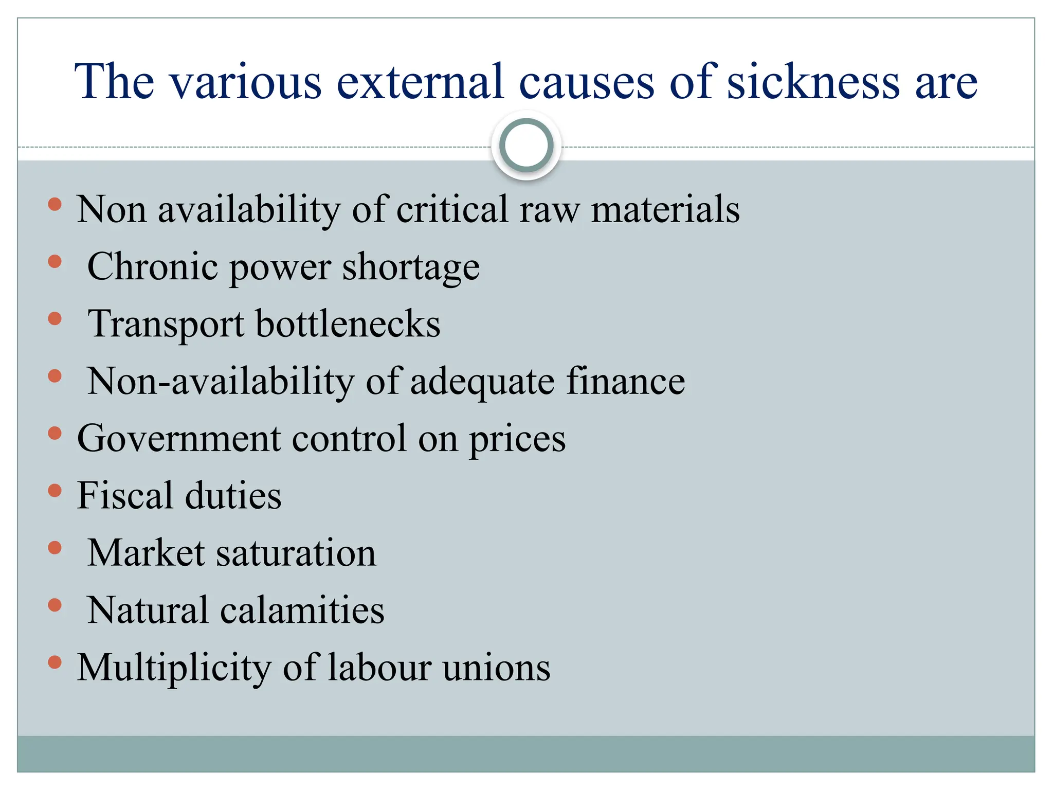 The various external causes of sickness are
 Non availability of critical raw materials
 Chronic power shortage
 Transport bottlenecks
 Non-availability of adequate finance
 Government control on prices
 Fiscal duties
 Market saturation
 Natural calamities
 Multiplicity of labour unions
 
