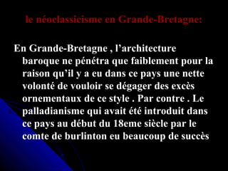 le néoclassicisme en Grande-Bretagne:
En Grande-Bretagne , l’architecture
baroque ne pénétra que faiblement pour la
raison qu’il y a eu dans ce pays une nette
volonté de vouloir se dégager des excès
ornementaux de ce style . Par contre . Le
palladianisme qui avait été introduit dans
ce pays au début du 18eme siècle par le
comte de burlinton eu beaucoup de succès

 