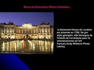 Œuvre du Britannique William Chambers, :

la Somerset House de Londres 
est achevée en 1786. De pur 
style géorgien, elle témoigne de 
l'intérêt de l'architecte pour le 
néoclassicisme et l'art 
français.Andy Williams Photo 
Library.

 