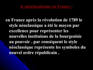 le néoclassicisme en France :

en France après la révolution de 1789 le
style néoclassique a été le moyen par
excellence pour représenter les
nouvelles instituions de la bourgeoisie
au pouvoir . par conséquent le style
néoclassique représente les symboles du
nouvel ordre républicain .

 