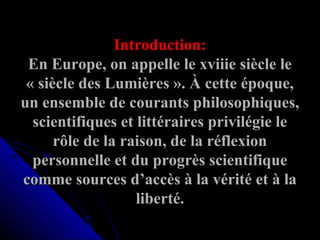 Introduction:
En Europe, on appelle le xviiie siècle le 
« siècle des Lumières ». À cette époque, 
un ensemble de courants philosophiques, 
scientifiques et littéraires privilégie le 
rôle de la raison, de la réflexion 
personnelle et du progrès scientifique 
comme sources d’accès à la vérité et à la 
liberté.

 