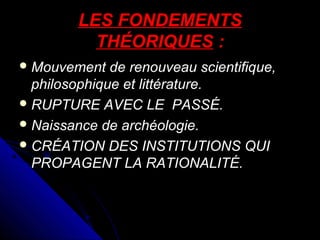 LES FONDEMENTS
THÉORIQUES :
 Mouvement

de renouveau scientifique,
philosophique et littérature.
 RUPTURE AVEC LE PASSÉ.
 Naissance de archéologie.
 CRÉATION DES INSTITUTIONS QUI
PROPAGENT LA RATIONALITÉ.

 
