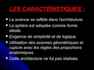LES CARACTÉRISTIQUES :
 La

science se reflète dans l'architecture.
 La sphère est adoptée comme forme
idéale.
 Exigence de simplicité et de logique.
 Utilisation des axiomes géométriques et
rupture avec les règles des proportions
anatomiques.
 Cette architecture ne fut pas réalisée.

 
