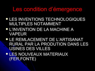 Les condition d’émergence
 LES

INVENTIONS TECHNOLOGIQUES
MULTIPLES NOTAMMENT
 L’INVENTION DE LA MACHINE A
VAPEUR
 LE REMLACEMENT DE L’ARTISANAT
RURAL PAR LA PRODUTION DANS LES
USINES DES VILLES
 LES NOUVEAUX MATERIAUX
(FER,FONTE)

 