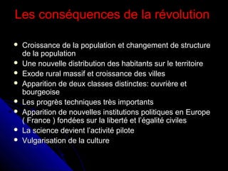 Les conséquences de la révolution









Croissance de la population et changement de structure
de la population
Une nouvelle distribution des habitants sur le territoire
Exode rural massif et croissance des villes
Apparition de deux classes distinctes: ouvrière et
bourgeoise
Les progrès techniques très importants
Apparition de nouvelles institutions politiques en Europe
( France ) fondées sur la liberté et l’égalité civiles
La science devient l’activité pilote
Vulgarisation de la culture

 
