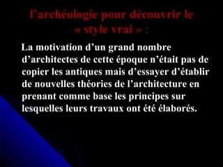 l’archéologie pour découvrir le 
« style vrai » :
   La motivation d’un grand nombre 
d’architectes de cette époque n’était pas de 
copier les antiques mais d’essayer d’établir 
de nouvelles théories de l’architecture en 
prenant comme base les principes sur 
lesquelles leurs travaux ont été élaborés.

 