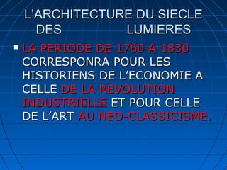 L’ARCHITECTURE DU SIECLE
DES
LUMIERES


LA PERIODE DE 1760 A 1830
CORRESPONRA POUR LES
HISTORIENS DE L’ECONOMIE A
CELLE DE LA REVOLUTION
INDUSTRIELLE ET POUR CELLE
DE L’ART AU NEO-CLASSICISME.

 