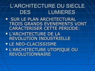 L’ARCHITECTURE DU SIECLE
DES
LUMIERES







SUR LE PLAN ARCHITECTURAL
TROIS GRANDS EVENEMENTS VONT
CARACTERISER CETTE PERIODE:
L’ARCHITECTURE DE LA
REVOLUTION INDUSTRIELLE
LE NEO-CLACISSISME
L’ARCHITECTURE UTOPIQUE OU
REVOLUTIONNAIRE

 
