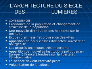 L’ARCHITECTURE DU SIECLE
DES
LUMIERES















CONSEQUENCES:

Croissance de la population et changement de
structure de la population
Une nouvelle distribution des habitants sur le
territoire
Exode rural massif et croissance des villes
Apparition de deux classes distinctes: ouvrière et
bourgeoise
Les progrès techniques très importants
Apparition de nouvelles institutions politiques en
Europe ( France ) fondées sur la liberté et
l’égalité civiles
La science devient l’activité pilote
Vulgarisation de la culture

 