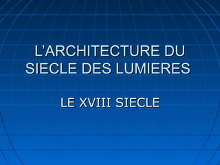 L’ARCHITECTURE DU
SIECLE DES LUMIERES
LE XVIII SIECLE

 