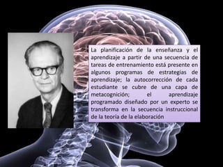 La planificación de la enseñanza y el
aprendizaje a partir de una secuencia de
tareas de entrenamiento está presente en
algunos programas de estrategias de
aprendizaje; la autocorrección de cada
estudiante se cubre de una capa de
metacognición; el aprendizaje
programado diseñado por un experto se
transforma en la secuencia instruccional
de la teoría de la elaboración
 