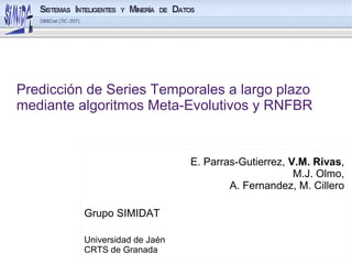 Predicción de Series Temporales a largo plazo
mediante algoritmos Meta-Evolutivos y RNFBR


                                E. Parras-Gutierrez, V.M. Rivas,
                                                      M.J. Olmo,
                                        A. Fernandez, M. Cillero

          Grupo SIMIDAT

          Universidad de Jaén
          CRTS de Granada
 