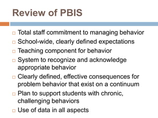 Review of PBIS
   Total staff commitment to managing behavior
   School-wide, clearly defined expectations
   Teaching component for behavior
   System to recognize and acknowledge
    appropriate behavior
   Clearly defined, effective consequences for
    problem behavior that exist on a continuum
   Plan to support students with chronic,
    challenging behaviors
   Use of data in all aspects
 