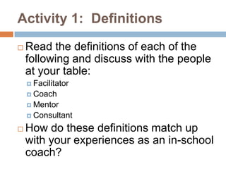 Activity 1: Definitions
   Read the definitions of each of the
    following and discuss with the people
    at your table:
     Facilitator
     Coach
     Mentor
     Consultant

   How do these definitions match up
    with your experiences as an in-school
    coach?
 