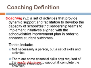 Coaching Definition
Coaching (v.): a set of activities that provide
 dynamic support and facilitation to develop the
 capacity of school/district leadership teams to
 implement initiatives aligned with the
 school/district improvement plan in order to
 enhance student outcomes.
 Tenets include:
   Not necessarily a person, but a set of skills and
   activities
   There    are some essential skills sets required of
  (Gaunt, leadership team to support & complete the
    the Dorman, & March, 2012)
    activities
 