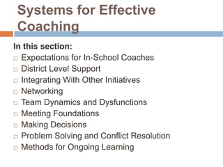 Systems for Effective
Coaching
In this section:
 Expectations for In-School Coaches

 District Level Support

 Integrating With Other Initiatives

 Networking

 Team Dynamics and Dysfunctions

 Meeting Foundations

 Making Decisions

 Problem Solving and Conflict Resolution

 Methods for Ongoing Learning
 