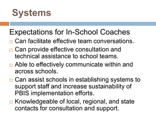 Systems
Expectations for In-School Coaches
   Can facilitate effective team conversations.
   Can provide effective consultation and
    technical assistance to school teams.
   Able to effectively communicate within and
    across schools.
   Can assist schools in establishing systems to
    support staff and increase sustainability of
    PBIS implementation efforts.
   Knowledgeable of local, regional, and state
    contacts for consultation and support.
 
