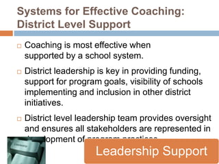 Systems for Effective Coaching:
District Level Support
   Coaching is most effective when
    supported by a school system.
   District leadership is key in providing funding,
    support for program goals, visibility of schools
    implementing and inclusion in other district
    initiatives.
   District level leadership team provides oversight
    and ensures all stakeholders are represented in
    development of program practices.
                       Leadership Support
 