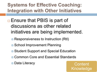 Systems for Effective Coaching:
Integration with Other Initiatives

   Ensure that PBIS is part of
    discussions as other related
    initiatives are being implemented.
     Responsiveness    to Instruction (RtI)
     School   Improvement Planning
     Student   Support and Special Education
     Common     Core and Essential Standards
     Data   Literacy                           Content
                                               Knowledge
 