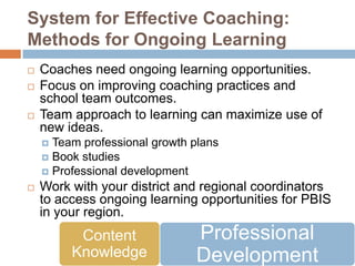 System for Effective Coaching:
Methods for Ongoing Learning
   Coaches need ongoing learning opportunities.
   Focus on improving coaching practices and
    school team outcomes.
   Team approach to learning can maximize use of
    new ideas.
     Team professional growth plans
     Book studies
     Professional development
   Work with your district and regional coordinators
    to access ongoing learning opportunities for PBIS
    in your region.
          Content              Professional
         Knowledge             Development
 