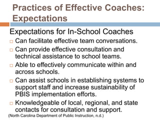 Practices of Effective Coaches:
  Expectations
Expectations for In-School Coaches
   Can facilitate effective team conversations.
   Can provide effective consultation and
    technical assistance to school teams.
   Able to effectively communicate within and
    across schools.
   Can assist schools in establishing systems to
    support staff and increase sustainability of
    PBIS implementation efforts.
   Knowledgeable of local, regional, and state
    contacts for consultation and support.
(North Carolina Department of Public Instruction, n.d.)
 