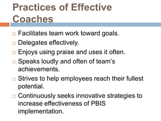 Practices of Effective
Coaches
   Facilitates team work toward goals.
   Delegates effectively.
   Enjoys using praise and uses it often.
   Speaks loudly and often of team’s
    achievements.
   Strives to help employees reach their fullest
    potential.
   Continuously seeks innovative strategies to
    increase effectiveness of PBIS
    implementation.
 