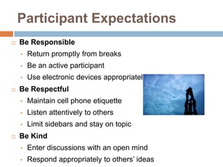 Participant Expectations
   Be Responsible
    •   Return promptly from breaks
    •   Be an active participant
    •   Use electronic devices appropriately
   Be Respectful
    •   Maintain cell phone etiquette
    •   Listen attentively to others
    •   Limit sidebars and stay on topic
   Be Kind
    •   Enter discussions with an open mind
    •   Respond appropriately to others’ ideas
 