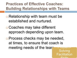 Practices of Effective Coaches:
Building Relationships with Teams

   Relationship with team must be
    established and nurtured.
   Coaches may take different
    approach depending upon team.
   Process checks may be needed,
    at times, to ensure that coach is
    meeting needs of the team. Problem-
                               Solving
                              Facilitation
 