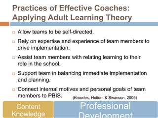 Practices of Effective Coaches:
Applying Adult Learning Theory
   Allow teams to be self-directed.
   Rely on expertise and experience of team members to
    drive implementation.
   Assist team members with relating learning to their
    role in the school.
   Support team in balancing immediate implementation
    and planning.
   Connect internal motives and personal goals of team
    members to PBIS.      (Knowles, Holton, & Swanson, 2005)

 Content                       Professional
Knowledge
 