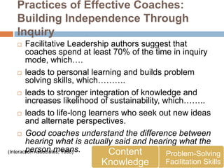 Practices of Effective Coaches:
  Building Independence Through
  Inquiry
       Facilitative Leadership authors suggest that
        coaches spend at least 70% of the time in inquiry
        mode, which….
      leads to personal learning and builds problem
        solving skills, which……….
      leads to stronger integration of knowledge and
        increases likelihood of sustainability, which……..
      leads to life-long learners who seek out new ideas
        and alternate perspectives.
      Good coaches understand the difference between
        hearing what is actually said and hearing what the
        person means.
(Interaction Associates, 1998) Content           Problem-Solving
                            Knowledge          Facilitation Skills
 