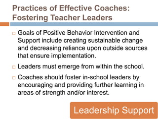 Practices of Effective Coaches:
Fostering Teacher Leaders
   Goals of Positive Behavior Intervention and
    Support include creating sustainable change
    and decreasing reliance upon outside sources
    that ensure implementation.
   Leaders must emerge from within the school.
   Coaches should foster in-school leaders by
    encouraging and providing further learning in
    areas of strength and/or interest.

                       Leadership Support
 